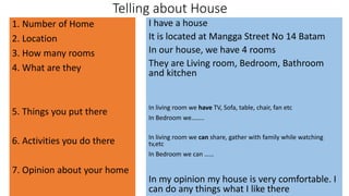 Telling about House
1. Number of Home
2. Location
3. How many rooms
4. What are they
5. Things you put there
6. Activities you do there
7. Opinion about your home
I have a house
It is located at Mangga Street No 14 Batam
In our house, we have 4 rooms
They are Living room, Bedroom, Bathroom
and kitchen
In living room we have TV, Sofa, table, chair, fan etc
In Bedroom we……..
In living room we can share, gather with family while watching
tv,etc
In Bedroom we can ……
In my opinion my house is very comfortable. I
can do any things what I like there
 