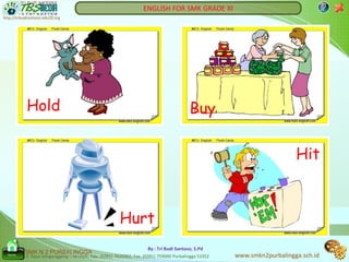 ENGLISH FOR SMK GRADE XI                                          ?
http://tribudisantoso.edu20.org




            Hold                                                                            Buy

                                                                                                                            Hit



                                                          Hurt
                                                                       By : Tri Budi Santoso, S.Pd
           SMK N 2 PURBALINGGA
  Home
            Jl. Raya Selaganggeng – Mrebet, Telp. (0281) 7610362, Fax. (0281) 759000 Purbalingga 53352   www.smkn2purbalingga.sch.id
 