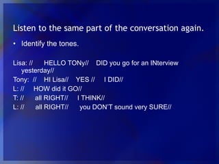 Listen to the same part of the conversation again. Identify the tones. Lisa: // HELLO TONy// DID you go for an INterview yesterday// Tony: // HI Lisa// YES // I DID// L: // HOW did it GO// T: // all RIGHT// I THINK// L: // all RIGHT// you DON’T sound very SURE//