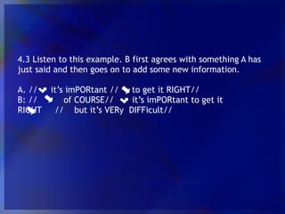 4.3 Listen to this example. B first agrees with something A has just said and then goes on to add some new information. A. // it’s imPORtant // to get it RIGHT// B: // of COURSE// it’s imPORtant to get it RIGHT // but it’s VERy DIFFicult//