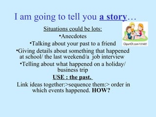 I am going to tell you a story…
           Situations could be lots:
                  •Anecdotes
      •Talking about your past to a friend
•Giving details about something that happened
 at school/ the last weekend/a job interview
 •Telling about what happened on a holiday/
                  business trip
               USE : the past.
Link ideas together:>sequence them:> order in
       which events happened. HOW?
 