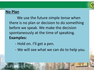No Plan
We use the future simple tense when
there is no plan or decision to do something
before we speak. We make the decision
spontaneously at the time of speaking.
Examples:
- Hold on. I'll get a pen.
- We will see what we can do to help you.
 