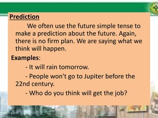 Prediction
We often use the future simple tense to
make a prediction about the future. Again,
there is no firm plan. We are saying what we
think will happen.
Examples:
- It will rain tomorrow.
- People won't go to Jupiter before the
22nd century.
- Who do you think will get the job?
 
