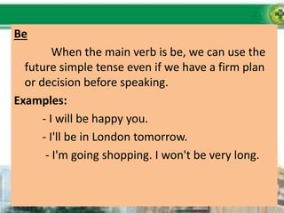 Be
When the main verb is be, we can use the
future simple tense even if we have a firm plan
or decision before speaking.
Examples:
- I will be happy you.
- I'll be in London tomorrow.
- I'm going shopping. I won't be very long.
 