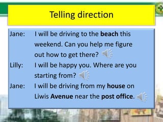 Telling direction
Jane: I will be driving to the beach this
weekend. Can you help me figure
out how to get there?
Lilly: I will be happy you. Where are you
starting from?
Jane: I will be driving from my house on
Liwis Avenue near the post office.
 