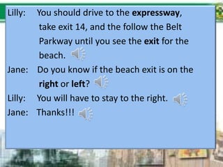 Lilly: You should drive to the expressway,
take exit 14, and the follow the Belt
Parkway until you see the exit for the
beach.
Jane: Do you know if the beach exit is on the
right or left?
Lilly: You will have to stay to the right.
Jane: Thanks!!!
 