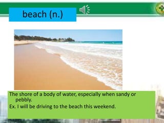 beach (n.)
The shore of a body of water, especially when sandy or
pebbly.
Ex. I will be driving to the beach this weekend.
 