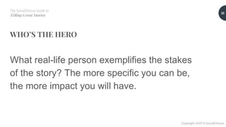 The SocialChorus Guide to
Telling Great Stories
Copyright ©2019 SocialChorus
WHO’S THE HERO
What real-life person exemplifies the stakes
of the story? The more specific you can be,
the more impact you will have.
25
 