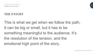 The SocialChorus Guide to
Telling Great Stories
Copyright ©2019 SocialChorus
THE PAYOFF
This is what we get when we follow the path.
It can be big or small, but it has to be
something meaningful to the audience. It’s
the resolution of the tension, and the
emotional high point of the story.
41
 
