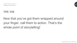 The SocialChorus Guide to
Telling Great Stories
Copyright ©2019 SocialChorus
THE ASK
Now that you’ve got them wrapped around
your finger, call them to action. That’s the
whole point of storytelling!
46
 