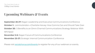 The Good Work Guide to
Telling Great Stories
Upcoming Webinars & Events
September 26-27: Ragan Leadership and Executive Communications Conference
October 1: comms.london—Charlotte Harvey: How Comms Can and Should Take Over
October 30: 5 Benefits to an Omni-Channel Communications Strategy Webinar With
Whirlpool
November 5-6: Ragan Future of Communications Conference
November 25-27: Strategic Internal Communication Conference
Please visit socialchorus.com/events to register for any of our webinars or events.
 