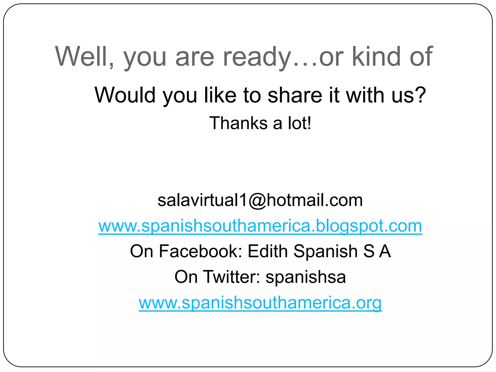 Well, you are ready…orkind ofWouldyouliketo share itwithus?Thanks a lot!salavirtual1@hotmail.com www.spanishsouthamerica.blogspot.comOnFacebook: Edith Spanish S AOnTwitter: spanishsawww.spanishsouthamerica.org