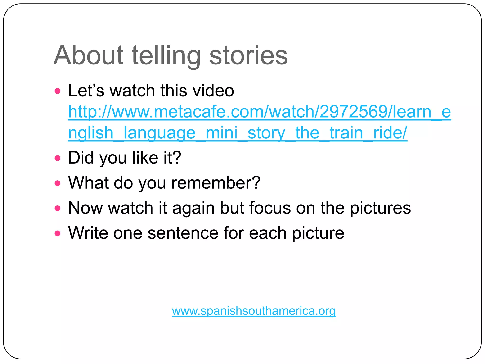 AbouttellingstoriesLet’swatchthis video http://www.metacafe.com/watch/2972569/learn_english_language_mini_story_the_train_ride/Didyoulikeit?What do youremember?NowwatchitagainbutfocusonthepicturesWriteonesentenceforeachpicturewww.spanishsouthamerica.org