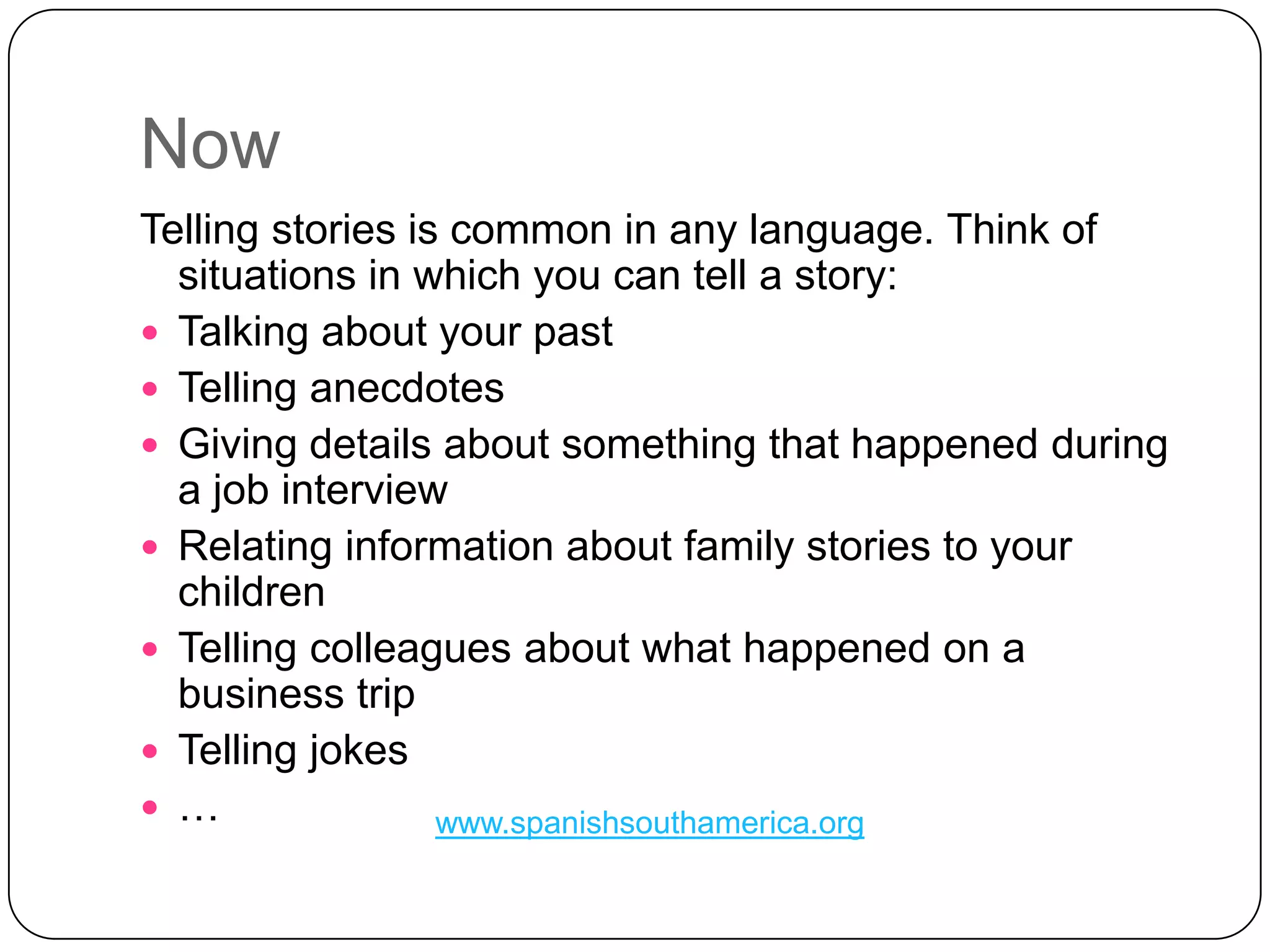 NowTelling stories is common in any language. Think of situations in which you can tell a story: Talking about your pastTelling anecdotesGiving details about something that happened during a job interview Relating information about family stories to your children Telling colleagues about what happened on a business tripTelling jokes…www.spanishsouthamerica.org