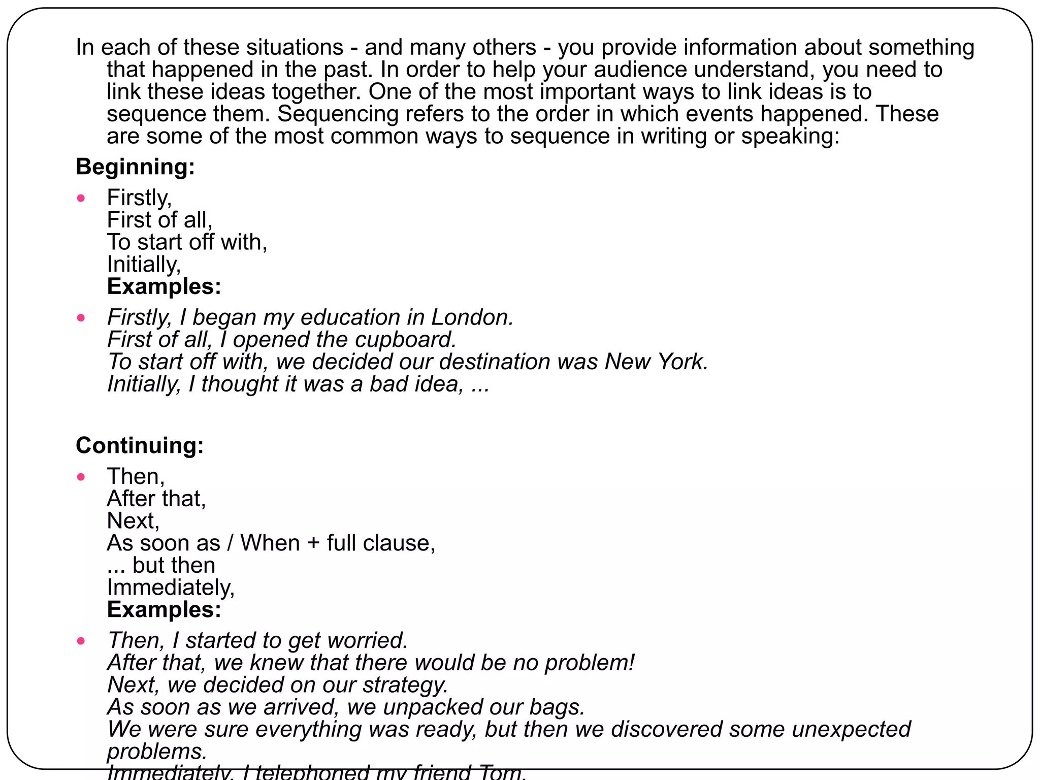 In each of these situations - and many others - you provide information about something that happened in the past. In order to help your audience understand, you need to link these ideas together. One of the most important ways to link ideas is to sequence them. Sequencing refers to the order in which events happened. These are some of the most common ways to sequence in writing or speaking: Beginning:Firstly,First of all,To start off with, Initially, Examples:Firstly, I began my education in London.First of all, I opened the cupboard.To start off with, we decided our destination was New York.Initially, I thought it was a bad idea, ...Continuing:Then,After that,Next,As soon as / When + full clause,... but thenImmediately, Examples:Then, I started to get worried.After that, we knew that there would be no problem!Next, we decided on our strategy.As soon as we arrived, we unpacked our bags.We were sure everything was ready, but then we discovered some unexpected problems.Immediately, I telephoned my friend Tom. 