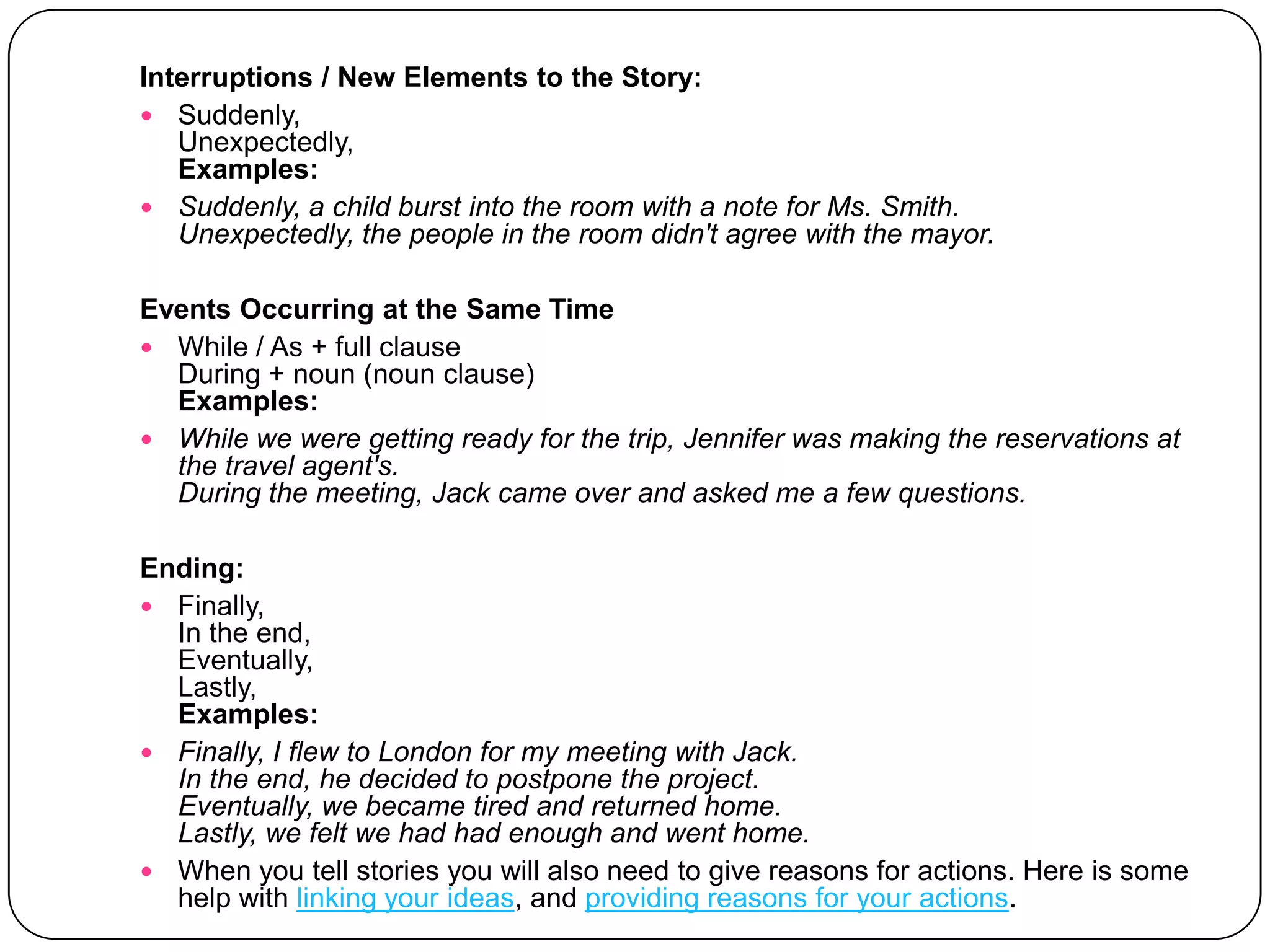Interruptions / New Elements to the Story:Suddenly, Unexpectedly, Examples:Suddenly, a child burst into the room with a note for Ms. Smith.Unexpectedly, the people in the room didn't agree with the mayor.Events Occurring at the Same TimeWhile / As + full clauseDuring + noun (noun clause)Examples:While we were getting ready for the trip, Jennifer was making the reservations at the travel agent's.During the meeting, Jack came over and asked me a few questions.Ending:Finally,In the end,Eventually,Lastly,Examples:Finally, I flew to London for my meeting with Jack.In the end, he decided to postpone the project.Eventually, we became tired and returned home.Lastly, we felt we had had enough and went home.When you tell stories you will also need to give reasons for actions. Here is some help with linking your ideas, and providing reasons for your actions. 