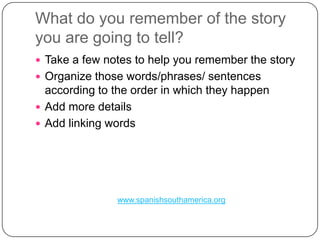What do youremember of thestoryyou are goingtotell?Take a few notes tohelpyourememberthestoryOrganizethosewords/phrases/ sentencesaccordingtotheorder in whichtheyhappenAdd more detailsAddlinkingwordswww.spanishsouthamerica.org