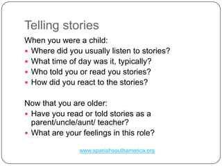 TellingstoriesWhen you were a child:Where did you usually listen to stories?What time of day was it, typically?Who told you or read you stories?How did you react to the stories?Now that you are older:Have you read or told stories as a parent/uncle/aunt/ teacher?What are your feelings in this role?www.spanishsouthamerica.org