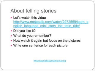 AbouttellingstoriesLet’swatchthis video http://www.metacafe.com/watch/2972569/learn_english_language_mini_story_the_train_ride/Didyoulikeit?What do youremember?NowwatchitagainbutfocusonthepicturesWriteonesentenceforeachpicturewww.spanishsouthamerica.org
