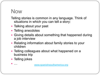 NowTelling stories is common in any language. Think of situations in which you can tell a story: Talking about your pastTelling anecdotesGiving details about something that happened during a job interview Relating information about family stories to your children Telling colleagues about what happened on a business tripTelling jokes…www.spanishsouthamerica.org
