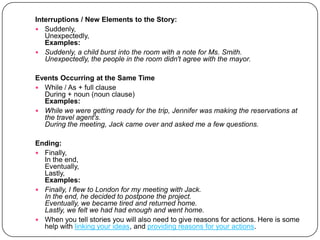 Interruptions / New Elements to the Story:Suddenly, Unexpectedly, Examples:Suddenly, a child burst into the room with a note for Ms. Smith.Unexpectedly, the people in the room didn't agree with the mayor.Events Occurring at the Same TimeWhile / As + full clauseDuring + noun (noun clause)Examples:While we were getting ready for the trip, Jennifer was making the reservations at the travel agent's.During the meeting, Jack came over and asked me a few questions.Ending:Finally,In the end,Eventually,Lastly,Examples:Finally, I flew to London for my meeting with Jack.In the end, he decided to postpone the project.Eventually, we became tired and returned home.Lastly, we felt we had had enough and went home.When you tell stories you will also need to give reasons for actions. Here is some help with linking your ideas, and providing reasons for your actions. 