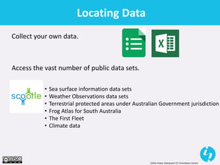 Cathie Howe, Macquarie ICT Innovations Centre
Locating Data
Collect your own data.
Access the vast number of public data sets.
• Sea surface information data sets
• Weather Observations data sets
• Terrestrial protected areas under Australian Government jurisdiction
• Frog Atlas for South Australia
• The First Fleet
• Climate data
 