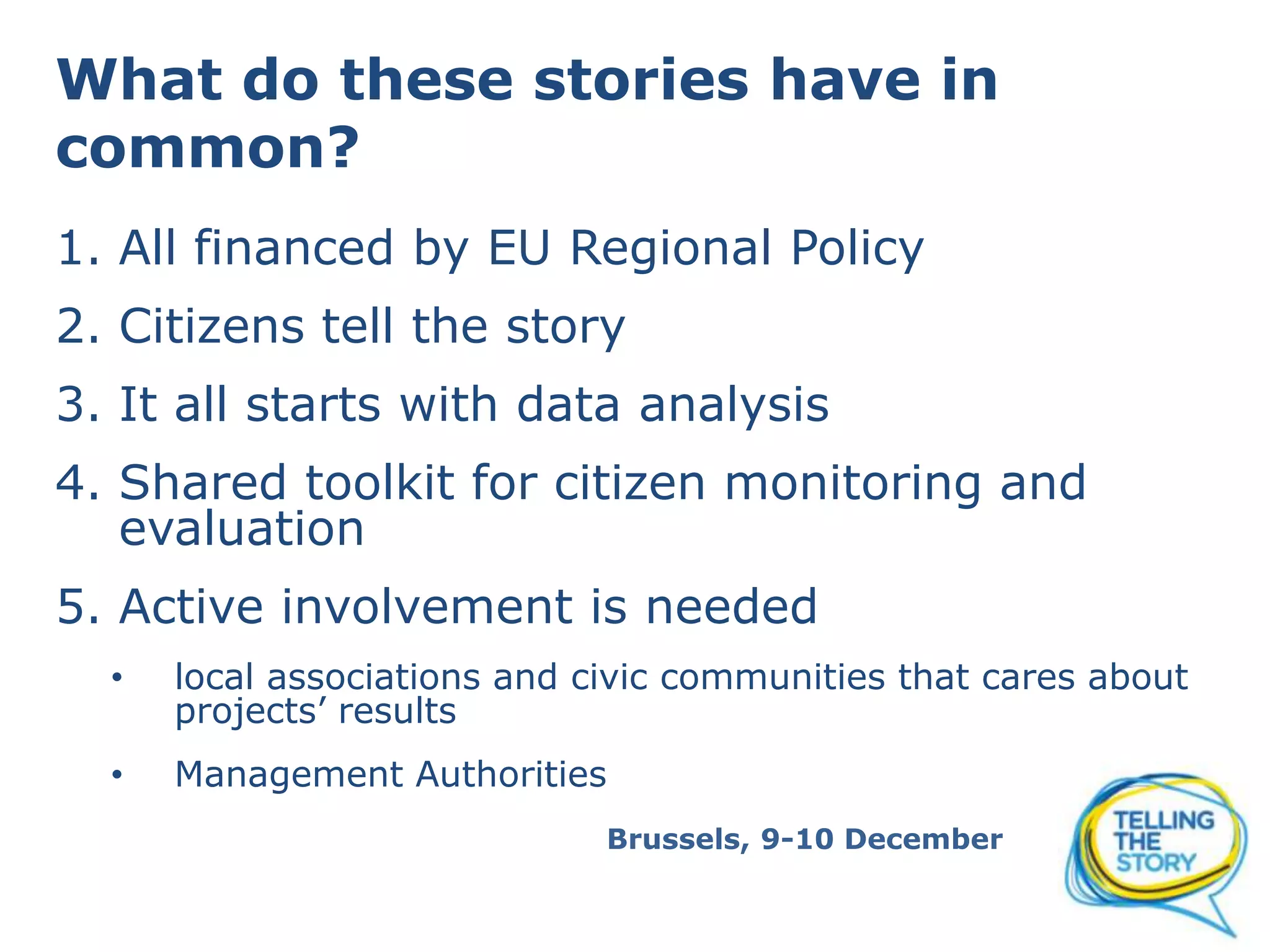 What do these stories have in
common?
1. All financed by EU Regional Policy
2. Citizens tell the story
3. It all starts with data analysis
4. Shared toolkit for citizen monitoring and
evaluation
5. Active involvement is needed
•
local associations and civic communities that care about
projects’ results
•
Management Authorities
Brussels, 9-10 December