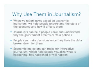 Why Use Them in Journalism?
—  When we report news based on economic

indicators, we help people understand the state of
the economy and how it affects them

—  Journalists can help people know and understand
why the government creates certain policies

—  People can make decisions once they have the data
broken down for them

—  Economic indicators can make for interactive

journalism, which help people visualize what is
happening, has happened or will happen

 