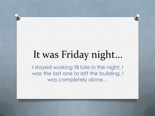 It was Friday night…
I stayed working till late in the night, I
was the last one to left the building, I
       was completely alone…
 