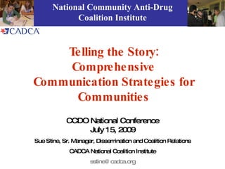 National Community Anti-Drug
            Coalition Institute



    Telling the Story:
    Comprehensive
Communication Strategies for
     Communities
            CCDO National Conference
                 July 15, 2009
Sue Stine, Sr. Manager, Dissemination and Coalition Relations
             CADCA National Coalition Institute
                     sstine@ cadca.org
 