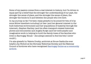 Some of my passion comes from a real interest in history, but I’m driven in
equal part by a belief that the stronger the understanding of our past, the
stronger the sense of place; and the stronger the sense of place, the
stronger the bonds to it and between the people who live here.
In my journey so far I’ve been really grateful to be joined for bits of it by
some fellow travellers including Liz Ixer (and her general interest in the
built historical environment and her acquisitions of material through the
internet), Stephen Hartley (and his often transport-related historical
photos and documents) and Angela Burge (and her enthusiastic and
imaginative work in helping to build the family trees of the families who
lived in Harringay House – she always seemed to ﬁnd the bits I never
could!).
I’m also grateful to Valerie Crosby, archivist at Bruce Castle,the ever
helpful Joy Nicholl at the Hornsey Historical Society and the National
Council of Archives who have recognised Harringay Online as a community
archive.



                                                                                page 8
 