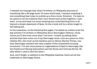 I realised not long ago that what I’d written on Wikipedia amounts to
something like a 90 page book! So some while back, I started compiling it
into something that I plan to publish as a free e-book. However, I’m keen to
do justice to all the material that I and others have pulled together; I also
want to try and tease out some meaning and understanding from it all
beyond a simple statement of facts. So the e-book will be a while longer in
the baking yet.
In the meantime, on the following few pages, I’ve added an outline of all the
key articles I’ve written on Wikipedia about Harringay’s History. (Once
online you’ll ﬁnd even more than I list here. I ended up adding other
articles that have come out of my Harringay work, such as a piece on John
Cathles Hill, who built up the Gardens and on Henry Harvey Vivian, one-
time Harringay resident who was a leader of the cooperative housing
movement. I’ve also done pieces on organisations linked to Harringay like
the Greyhound Racing Association and the Home and Colonial Stores. No
idea where I used to ﬁnd the time!)
And, don’t forget, in addition to the Wikpedia material, there are all the
materials on Harringay Online.

                                                                                page 9
 