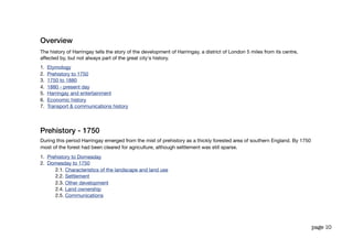 Overview
The history of Harringay tells the story of the development of Harringay, a district of London 5 miles from its centre,
affected by, but not always part of the great city's history.
1.   Etymology
2.   Prehistory to 1750
3.   1750 to 1880
4.   1880 - present day
5.   Harringay and entertainment
6.   Economic history
7.   Transport & communications history




Prehistory - 1750
During this period Harringay emerged from the mist of prehistory as a thickly forested area of southern England. By 1750
most of the forest had been cleared for agriculture, although settlement was still sparse.
1. Prehistory to Domesday
2. Domesday to 1750
      2.1. Characteristics of the landscape and land use
      2.2. Settlement
      2.3. Other development
      2.4. Land ownership
      2.5. Communications




                                                                                                                           page 10
 