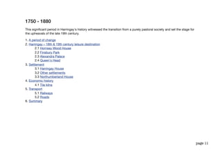 1750 - 1880
This signiﬁcant period in Harringay's history witnessed the transition from a purely pastoral society and set the stage for
the upheavals of the late 19th century.

1. A period of change
2. Harringay – 18th & 19th century leisure destination
       2.1 Hornsey Wood House
       2.2 Finsbury Park
       2.3 Alexandra Palace
       2.4 Queen's Head
3. Settlement
       3.1 Harringay House
       3.2 Other settlements
       3.3 Northumberland House
4. Economic history
       4.1 Tile kilns
5. Transport
       5.1 Railways
       5.2 Roads
6. Summary




                                                                                                                              page 11
 