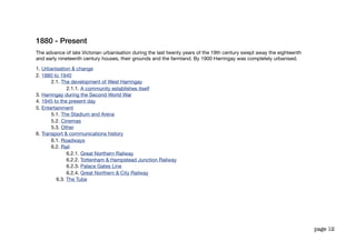 1880 - Present
The advance of late Victorian urbanisation during the last twenty years of the 19th century swept away the eighteenth
and early nineteenth century houses, their grounds and the farmland. By 1900 Harringay was completely urbanised.

1. Urbanisation & change
2. 1880 to 1940
       2.1. The development of West Harringay
              2.1.1. A community establishes itself
3. Harringay during the Second World War
4. 1945 to the present day
5. Entertainment
       5.1. The Stadium and Arena
       5.2. Cinemas
       5.3. Other
6. Transport & communications history
       6.1. Roadways
       6.2. Rail
              6.2.1. Great Northern Railway
              6.2.2. Tottenham & Hampstead Junction Railway
              6.2.3. Palace Gates Line
              6.2.4. Great Northern & City Railway
         6.3. The Tube




                                                                                                                        page 12
 