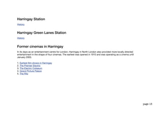 Harringay Station
History


Harringay Green Lanes Station
History


Former cinemas in Harringay
In its days as an entertainment centre for London, Harringay in North London also provided more locally directed
entertainment in the shape of four cinemas. The earliest was opened in 1910 and was operating as a cinema until
January 2003.

1. Earliest ﬁlm shows in Harringay
2. The Premier Electric
3. The Electric Coliseum
4. Grand Picture Palace
5. The Ritz




                                                                                                                   page 13
 