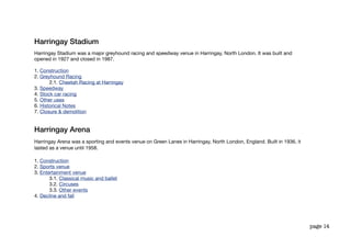 Harringay Stadium
Harringay Stadium was a major greyhound racing and speedway venue in Harringay, North London. It was built and
opened in 1927 and closed in 1987.

1. Construction
2. Greyhound Racing
       2.1. Cheetah Racing at Harringay
3. Speedway
4. Stock car racing
5. Other uses
6. Historical Notes
7. Closure & demolition


Harringay Arena
Harringay Arena was a sporting and events venue on Green Lanes in Harringay, North London, England. Built in 1936, it
lasted as a venue until 1958.

1. Construction
2. Sports venue
3. Entertainment venue
       3.1. Classical music and ballet
       3.2. Circuses
       3.3. Other events
4. Decline and fall




                                                                                                                        page 14
 