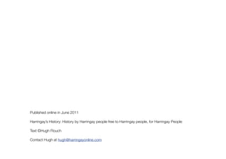 Published online in June 2011

Harringay’s History: History by Harringay people free to Harringay people, for Harringay People

Text ©Hugh Flouch

Contact Hugh at hugh@harringayonline.com
 