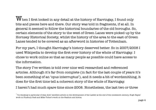 When I ﬁrst looked in any detail at the history of Harringay, I found only
bits and pieces here and there. Our story was told in fragments, if at all. In
general it seemed to follow the historical boundaries of the old boroughs. So,
certain elements of the story to the west of Green Lanes were picked up by the
Hornsey Historical Society, whilst the history of the area to the east of Green
Lanes tended to be covered as an afterword in histories of Tottenham.
For my part, I thought Harringay’s history deserved better. So in 2007/2008 I
used Wikipedia to develop the ﬁrst ever history of the whole of Harringay. I
chose to work online so that as many people as possible could have access to
the information.
The story I’ve written is told over nine well researched and referenced
articles. Although it’s far from complete (in fact for the last couple of years it’s
been something of an ‘opus interruptus’), and it needs a bit of wordsmithing, it
does for the ﬁrst time tell a coherent story of the whole of Harringay.
I haven’t had much spare time since 2008. Nonetheless, the last two or three
1
 I’m thinking in particular of Alan Aris’ excellent article on the development of the Ladder at the end of the nineteenth century, Hugh Hayes’
work on Finsbury Park and Mike Ticher’s work on the Stadium and Arena.
                                                                                                                                           page 4
 