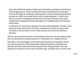 -   just under 200 discussions, blogs and information postings in the History
    of Harringay group. These include ﬁrst-hand recollections of members
    from as far away as Australia, sharing with us their memories going back
    as early as 1920 (including Arthur and his dancing bear). There’s also
    lots of precious newspaper articles from the past 100 years and some
    collaborative mapping of bomb damage to our neighbourhood during two
    world wars.
-   a collection of ‘virtual blue plaques’ for previously forgotten ‘heroes’ of the
    past who lived here, from one of the nineteenth century’s most proliﬁc
    novelists to the inventor or the Times Roman font and even Barbara
    Windsor.
This is a monumental amount of information that puts me and anyone else
who is interested in a great position to understand our neighbourhood.
Through it, the Harringay of 100 years ago becomes a living place where
you can see pictures of the Edwardian shops along with contemporary
adverts and ﬁrst hand memories of people who shopped there. You can
likely ﬁnd a picture of your road 100 years ago, probably ﬁnd out who lived

                                                                                      page 6
 