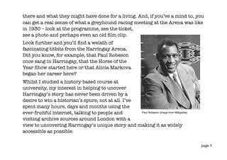 there and what they might have done for a living. And, if you’ve a mind to, you
can get a real sense of what a greyhound racing meeting at the Arena was like
in 1930 – look at the programme, see the ticket,
see a photo and perhaps even an old ﬁlm clip.
Look further and you’ll ﬁnd a welath of
fascinating titbits from the Harringay Arena.
Did you know, for example, that Paul Robeson
once sang in Harringay, that the Horse of the
Year Show started here or that Alicia Markova
began her career here?
Whilst I studied a history based course at
university, my interest in helping to uncover
Harringay’s story has never been driven by a
desire to win a historian’s spurs; not at all. I’ve
spent many hours, days and months using the
ever-fruitful internet, talking to people and       Paul Robseon (image from Wikipedia)

visiting archive sources around London with a
view to uncovering Harringay’s unique story and making it as widely
accessible as possible.

                                                                                          page 7
 
