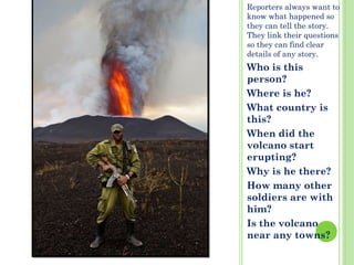 Reporters always want to
know what happened so
they can tell the story.
They link their questions
so they can find clear
details of any story.
Who is this
person?
Where is he?
What country is
this?
When did the
volcano start
erupting?
Why is he there?
How many other
soldiers are with
him?
Is the volcano
near any towns?
 