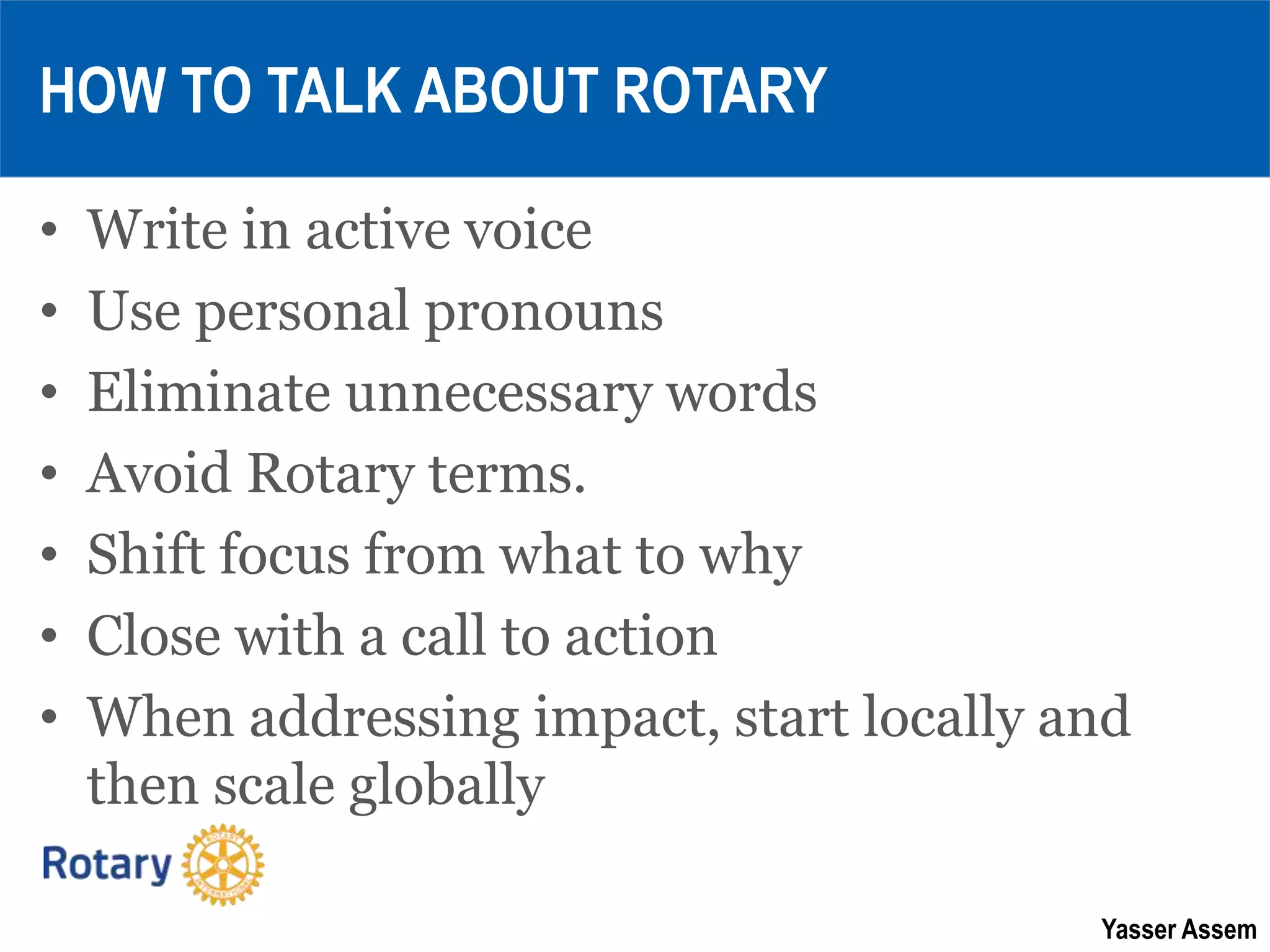 Yasser Assem
HOW TO TALK ABOUT ROTARY
• Write in active voice
• Use personal pronouns
• Eliminate unnecessary words
• Avoid Rotary terms.
• Shift focus from what to why
• Close with a call to action
• When addressing impact, start locally and
then scale globally
 