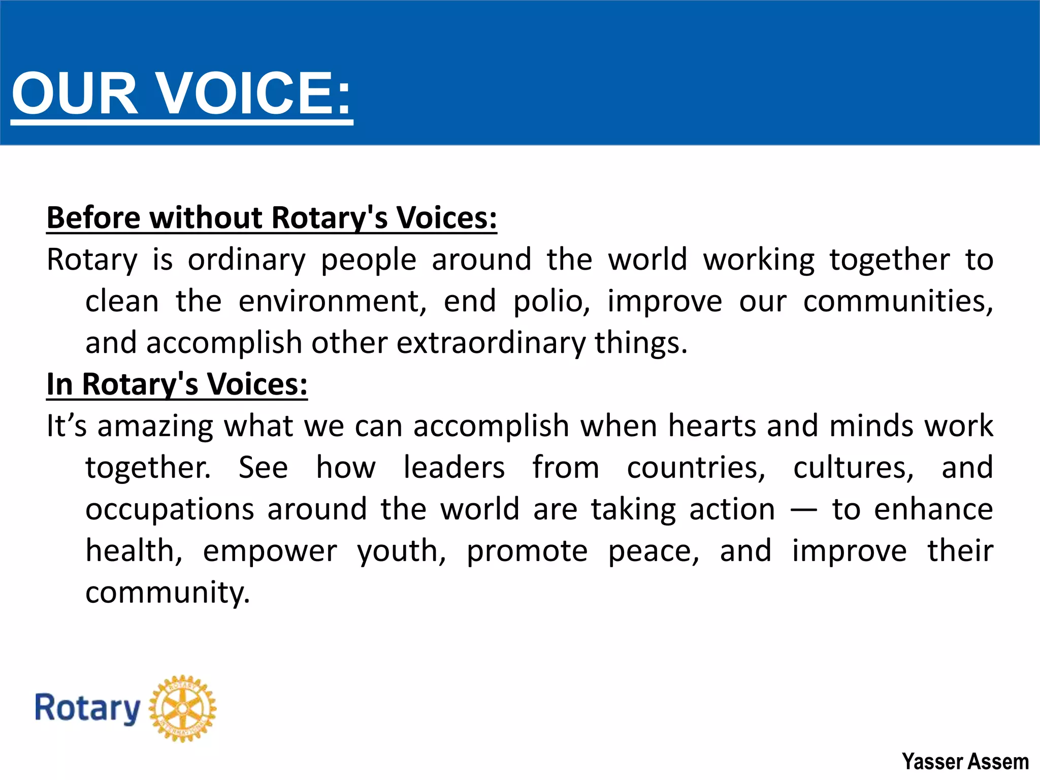 Yasser Assem
Before without Rotary's Voices:
Rotary is ordinary people around the world working together to
clean the environment, end polio, improve our communities,
and accomplish other extraordinary things.
In Rotary's Voices:
It’s amazing what we can accomplish when hearts and minds work
together. See how leaders from countries, cultures, and
occupations around the world are taking action — to enhance
health, empower youth, promote peace, and improve their
community.
OUR VOICE:
 