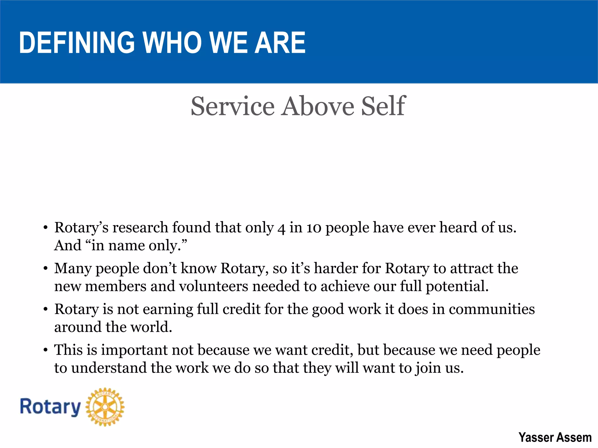 Yasser Assem
Service Above Self
DEFINING WHO WE ARE
• Rotary’s research found that only 4 in 10 people have ever heard of us.
And “in name only.”
• Many people don’t know Rotary, so it’s harder for Rotary to attract the
new members and volunteers needed to achieve our full potential.
• Rotary is not earning full credit for the good work it does in communities
around the world.
• This is important not because we want credit, but because we need people
to understand the work we do so that they will want to join us.
 