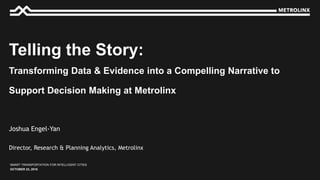 OCTOBER 23, 2018
SMART TRANSPORTATION FOR INTELLIGENT CITIES
Director, Research & Planning Analytics, Metrolinx
Joshua Engel-Yan
Telling the Story:
Transforming Data & Evidence into a Compelling Narrative to
Support Decision Making at Metrolinx
 