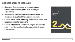 BUSINESS CASES AT METROLINX
57
• Business Cases ensure investments are
consistent with our goals and strategic
objectives
• Provide the appropriate level of evidence for
decisions throughout the project’s lifecycle
• Create clear accountability and defined roles and
responsibilities for decisions
• Create a feedback loop from project initiation to
post in-service evaluation to support continuous
improvement
 