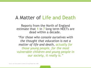A Matter of  Life and Death Reports from the North of England estimate that  1  in   7  long term NEETs are dead within a decade.  “ For those who console ourselves with the thought that education is not a matter of life and death,  actually for those young people, for the most vulnerable children and young people in our society, it really is.” Source: Jon Coles quoted in Children & Young People Now. 2009.  