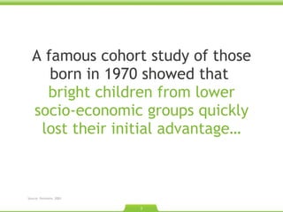 A famous cohort study of those born in 1970 showed that  bright children from lower socio-economic groups quickly lost their initial advantage… Source: Feinstein. 2003  