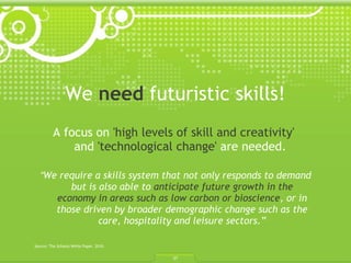 We  need  futuristic skills! A focus on  'high levels of skill and creativity'   and  'technological change'  are needed.  “ We require a skills system that not only responds to demand but is also able to  anticipate future growth in the economy in areas such as low carbon or bioscience , or in those driven by broader demographic change such as the care, hospitality and leisure sectors.” Source: The Schools White Paper. 2010.  